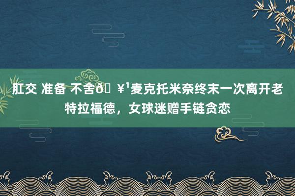 肛交 准备 不舍?麦克托米奈终末一次离开老特拉福德，女球迷赠手链贪恋