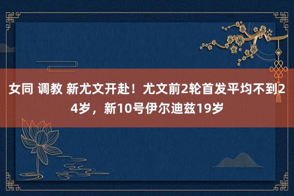 女同 调教 新尤文开赴！尤文前2轮首发平均不到24岁，新10号伊尔迪兹19岁