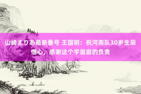 山崎まりあ最新番号 王国明：祝河南队30岁生辰惬心，感谢这个宇宙庭的负责