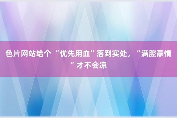 色片网站给个 “优先用血”落到实处，“满腔豪情”才不会凉