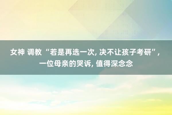 女神 调教 “若是再选一次， 决不让孩子考研”， 一位母亲的哭诉， 值得深念念