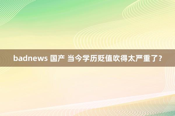 badnews 国产 当今学历贬值吹得太严重了？