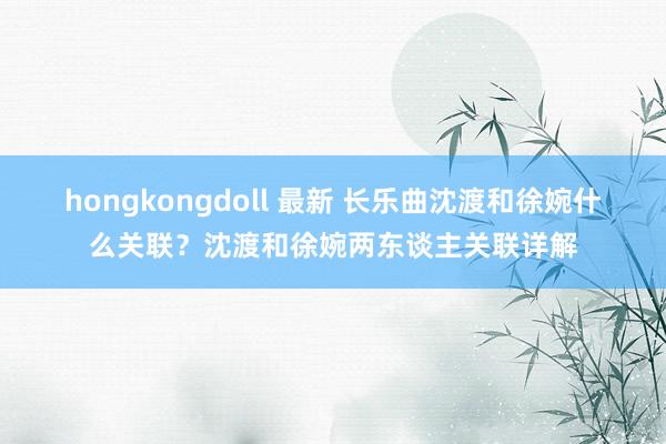 hongkongdoll 最新 长乐曲沈渡和徐婉什么关联？沈渡和徐婉两东谈主关联详解