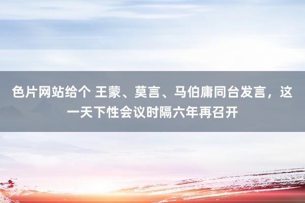 色片网站给个 王蒙、莫言、马伯庸同台发言，这一天下性会议时隔六年再召开