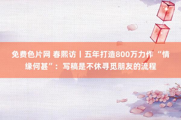 免费色片网 春熙访丨五年打造800万力作 “情缘何甚”：写稿是不休寻觅朋友的流程