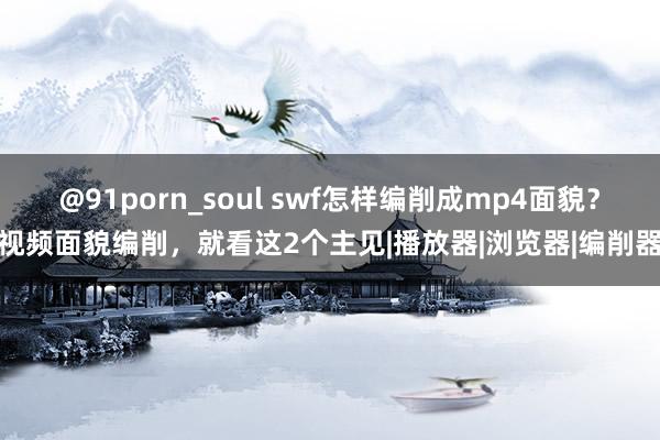 @91porn_soul swf怎样编削成mp4面貌？视频面貌编削，就看这2个主见|播放器|浏览器|编削器