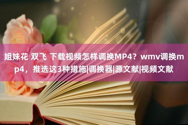 姐妹花 双飞 下载视频怎样调换MP4？wmv调换mp4，推选这3种措施|调换器|源文献|视频文献