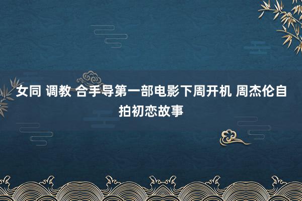 女同 调教 合手导第一部电影下周开机 周杰伦自拍初恋故事