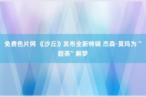 免费色片网 《沙丘》发布全新特辑 杰森·莫玛为“甜茶”解梦