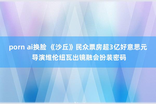 porn ai换脸 《沙丘》民众票房超3亿好意思元 导演维伦纽瓦出镜融会扮装密码