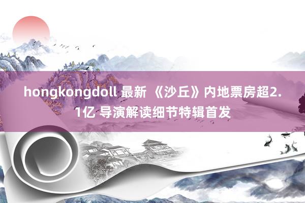 hongkongdoll 最新 《沙丘》内地票房超2.1亿 导演解读细节特辑首发