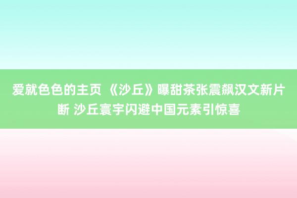 爱就色色的主页 《沙丘》曝甜茶张震飙汉文新片断 沙丘寰宇闪避中国元素引惊喜