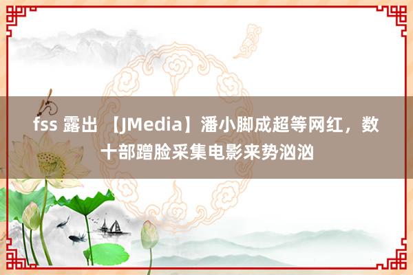 fss 露出 【JMedia】潘小脚成超等网红，数十部蹭脸采集电影来势汹汹