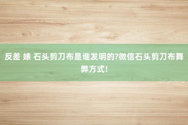 反差 婊 石头剪刀布是谁发明的?微信石头剪刀布舞弊方式!