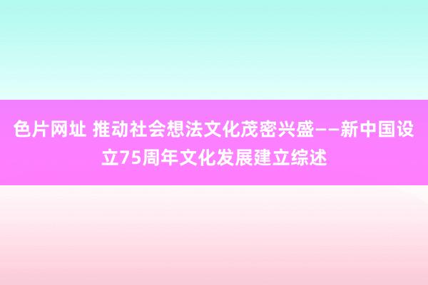 色片网址 推动社会想法文化茂密兴盛——新中国设立75周年文化发展建立综述