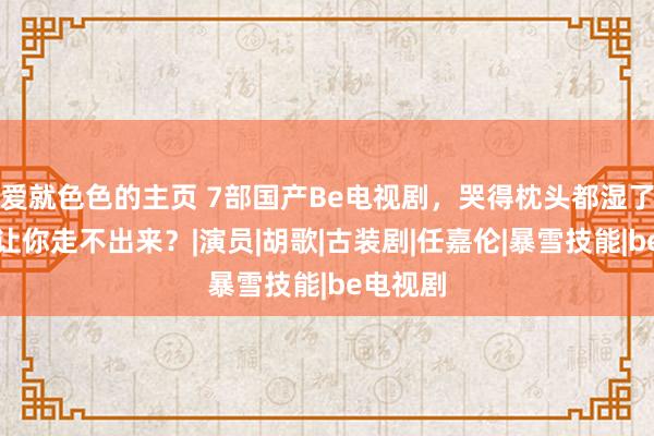 爱就色色的主页 7部国产Be电视剧，哭得枕头都湿了，哪部让你走不出来？|演员|胡歌|古装剧|任嘉伦|暴雪技能|be电视剧