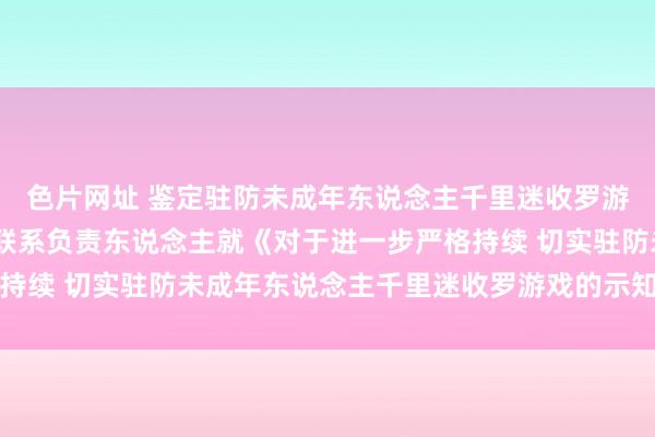 色片网址 鉴定驻防未成年东说念主千里迷收罗游戏——国度新闻出书署联系负责东说念主就《对于进一步严格持续 切实驻防未成年东说念主千里迷收罗游戏的示知》答记者问