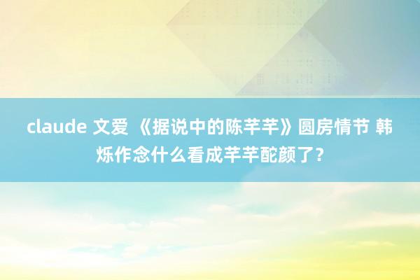 claude 文爱 《据说中的陈芊芊》圆房情节 韩烁作念什么看成芊芊酡颜了？