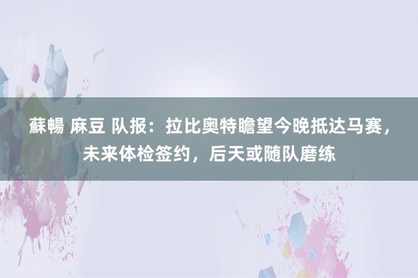 蘇暢 麻豆 队报：拉比奥特瞻望今晚抵达马赛，未来体检签约，后天或随队磨练