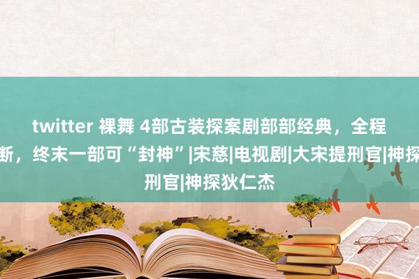 twitter 裸舞 4部古装探案剧部部经典，全程回转不断，终末一部可“封神”|宋慈|电视剧|大宋提刑官|神探狄仁杰