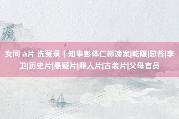 女同 a片 洗冤录｜知事彭体仁标谤案|乾隆|总督|李卫|历史片|悬疑片|罪人片|古装片|父母官员