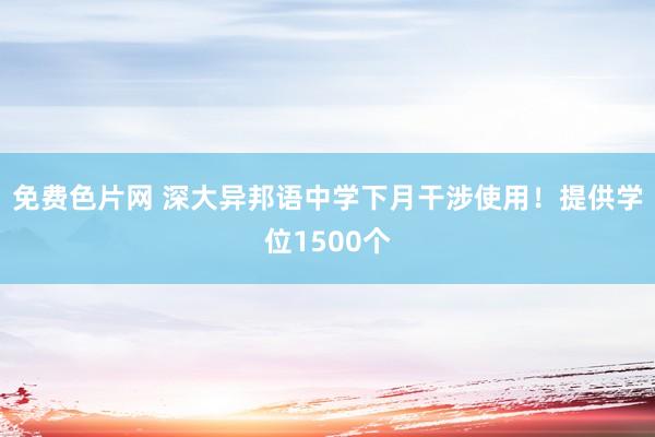 免费色片网 深大异邦语中学下月干涉使用！提供学位1500个