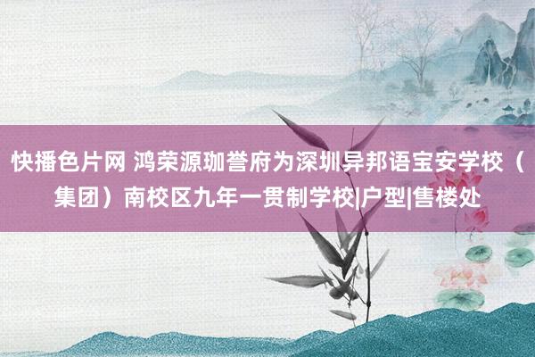 快播色片网 鸿荣源珈誉府为深圳异邦语宝安学校（集团）南校区九年一贯制学校|户型|售楼处