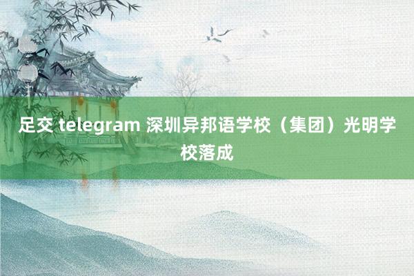 足交 telegram 深圳异邦语学校（集团）光明学校落成