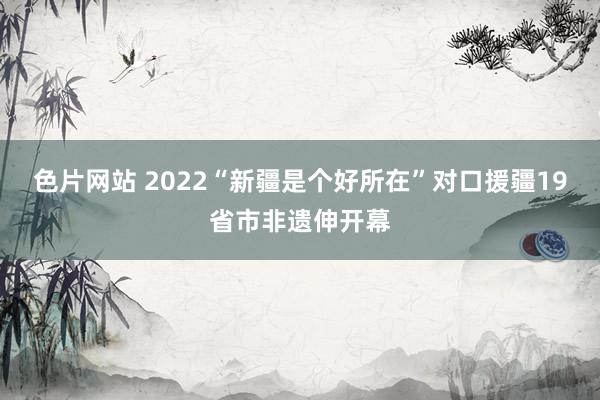 色片网站 2022“新疆是个好所在”对口援疆19省市非遗伸开幕